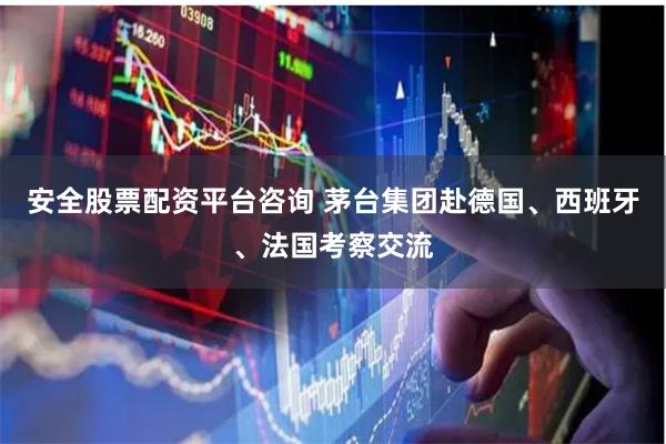 安全股票配资平台咨询 茅台集团赴德国、西班牙、法国考察交流