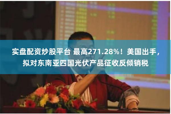 实盘配资炒股平台 最高271.28%！美国出手，拟对东南亚四国光伏产品征收反倾销税