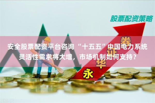 安全股票配资平台咨询 “十五五”中国电力系统灵活性需求将大增，市场机制如何支持？