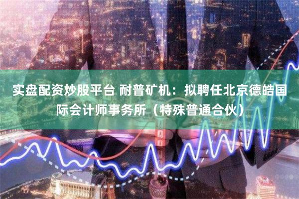 实盘配资炒股平台 耐普矿机：拟聘任北京德皓国际会计师事务所（特殊普通合伙）