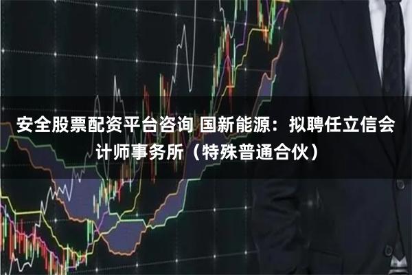 安全股票配资平台咨询 国新能源：拟聘任立信会计师事务所（特殊普通合伙）