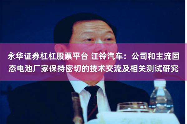 永华证券杠杠股票平台 江铃汽车：公司和主流固态电池厂家保持密切的技术交流及相关测试研究
