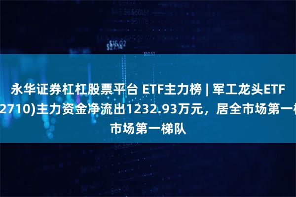 永华证券杠杠股票平台 ETF主力榜 | 军工龙头ETF(512710)主力资金净流出1232.93万元，居全市场第一梯队