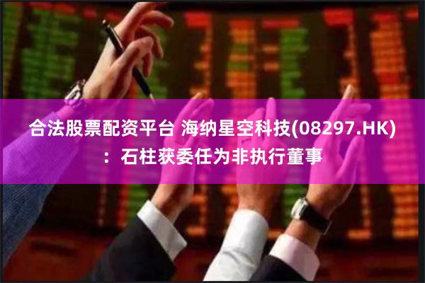 合法股票配资平台 海纳星空科技(08297.HK)：石柱获委任为非执行董事