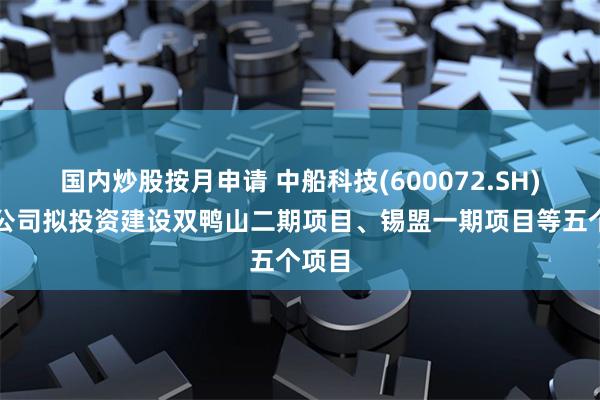 国内炒股按月申请 中船科技(600072.SH)：子公司拟投资建设双鸭山二期项目、锡盟一期项目等五个项目