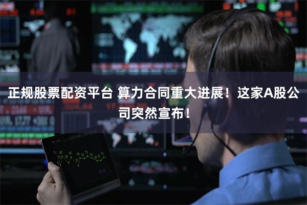 正规股票配资平台 算力合同重大进展！这家A股公司突然宣布！