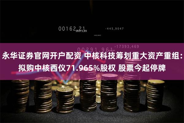 永华证券官网开户配资 中核科技筹划重大资产重组：拟购中核西仪71.965%股权 股票今起停牌
