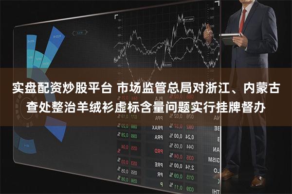 实盘配资炒股平台 市场监管总局对浙江、内蒙古查处整治羊绒衫虚标含量问题实行挂牌督办